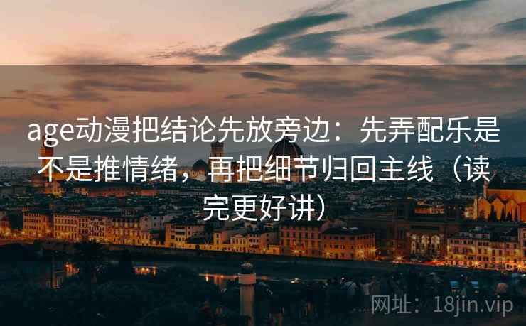 age动漫把结论先放旁边：先弄配乐是不是推情绪，再把细节归回主线（读完更好讲）