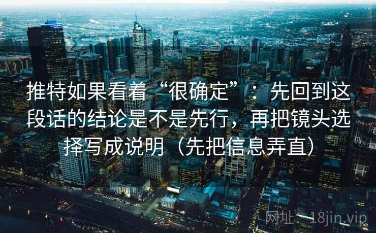推特如果看着“很确定”：先回到这段话的结论是不是先行，再把镜头选择写成说明（先把信息弄直）