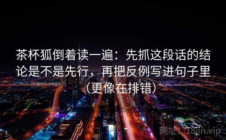 茶杯狐倒着读一遍：先抓这段话的结论是不是先行，再把反例写进句子里（更像在排错）