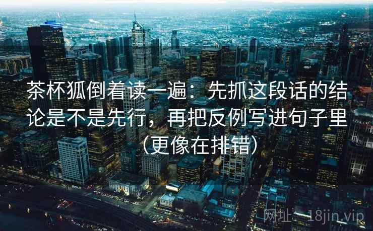 茶杯狐倒着读一遍：先抓这段话的结论是不是先行，再把反例写进句子里（更像在排错）