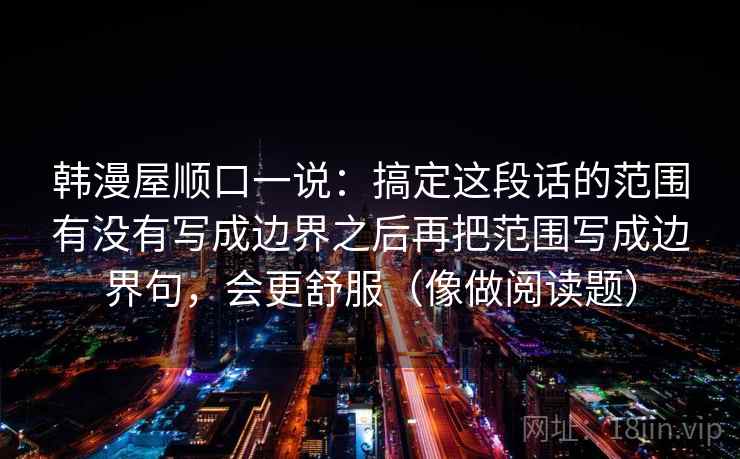 韩漫屋顺口一说:搞定这段话的范围有没有写成边界之后再把范围写成边界句,会更舒服(像做阅读题) 韩漫屋顺口一说:搞定这段话的范围有没有写成边界之后再把范围写成边界句,会更舒服(像做阅读题)