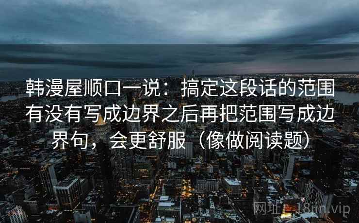 韩漫屋顺口一说:搞定这段话的范围有没有写成边界之后再把范围写成边界句,会更舒服(像做阅读题) 韩漫屋顺口一说:搞定这段话的范围有没有写成边界之后再把范围写成边界句,会更舒服(像做阅读题)