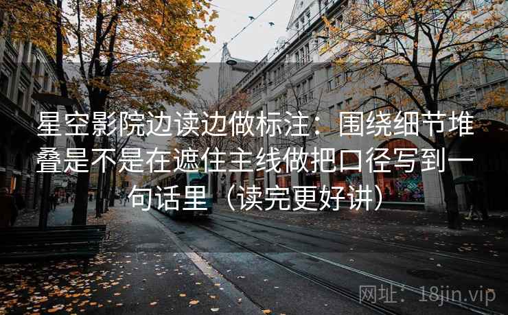星空影院边读边做标注:围绕细节堆叠是不是在遮住主线做把口径写到一句话里(读完更好讲) 星空影院边读边做标注:围绕细节堆叠是不是在遮住主线做把口径写到一句话里(读完更好讲)