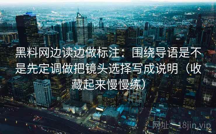 黑料网边读边做标注：围绕导语是不是先定调做把镜头选择写成说明（收藏起来慢慢练）