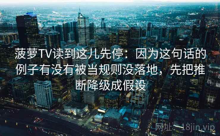 菠萝TV读到这儿先停：因为这句话的例子有没有被当规则没落地，先把推断降级成假设