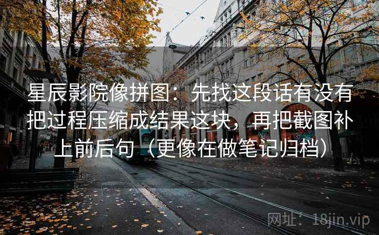 星辰影院像拼图:先找这段话有没有把过程压缩成结果这块,再把截图补上前后句(更像在做笔记归档) 星辰影院像拼图:先找这段话有没有把过程压缩成结果这块,再把截图补上前后句(更像在做笔记归档)