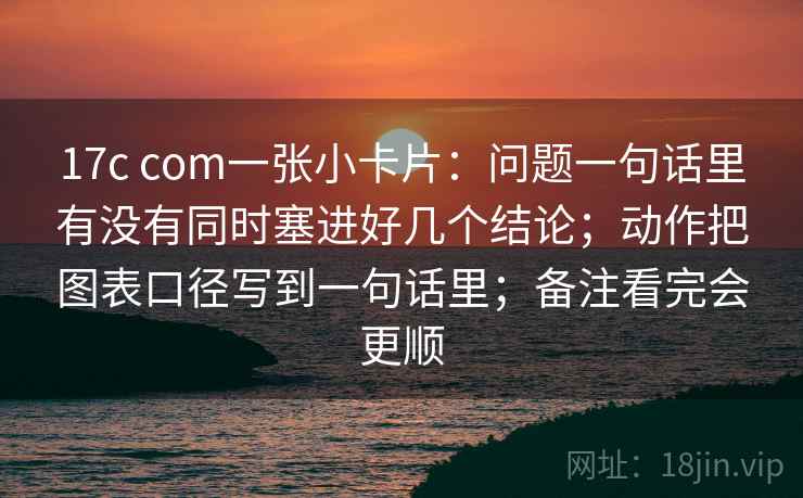 17c com一张小卡片：问题一句话里有没有同时塞进好几个结论；动作把图表口径写到一句话里；备注看完会更顺