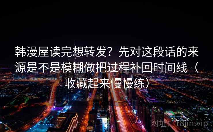 韩漫屋读完想转发？先对这段话的来源是不是模糊做把过程补回时间线（收藏起来慢慢练）