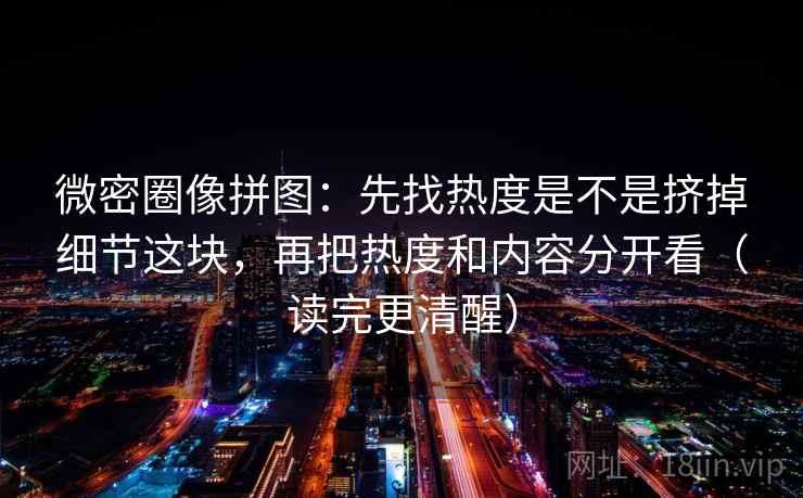 微密圈像拼图：先找热度是不是挤掉细节这块，再把热度和内容分开看（读完更清醒）
