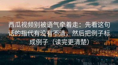 西瓜视频别被语气牵着走：先看这句话的指代有没有不清，然后把例子标成例子（读完更清楚）