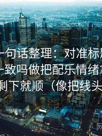 51网站一句话整理：对准标题和正文的承诺一致吗做把配乐情绪拿掉再理解，剩下就顺（像把线头捋顺）