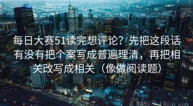 每日大赛51读完想评论？先把这段话有没有把个案写成普遍理清，再把相关改写成相关（像做阅读题）