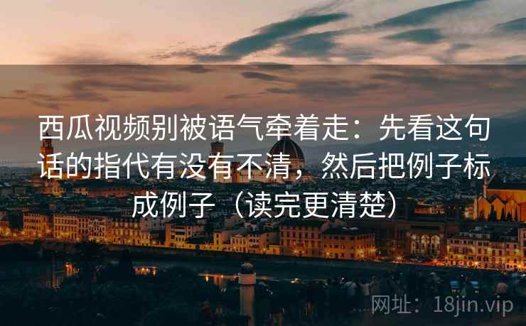 西瓜视频别被语气牵着走：先看这句话的指代有没有不清，然后把例子标成例子（读完更清楚）