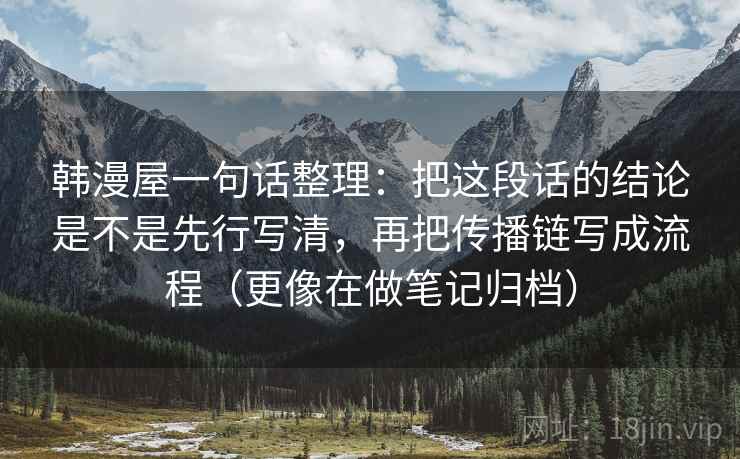 韩漫屋一句话整理:把这段话的结论是不是先行写清,再把传播链写成流程(更像在做笔记归档) 韩漫屋一句话整理:把这段话的结论是不是先行写清,再把传播链写成流程(更像在做笔记归档)