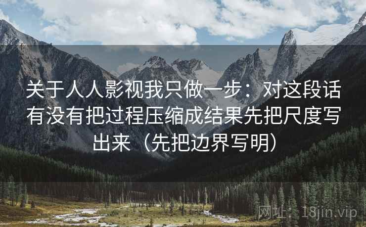 关于人人影视我只做一步：对这段话有没有把过程压缩成结果先把尺度写出来（先把边界写明）