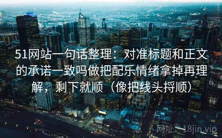 51网站一句话整理：对准标题和正文的承诺一致吗做把配乐情绪拿掉再理解，剩下就顺（像把线头捋顺）